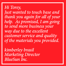 Hi Torey, Just wanted to touch base and thank you again for all of your help.  As promised, I am going to send more business your way due to the excellent customer service and quality of the materials you provided.  kimberley brasil Marketing Director BlueSun Inc.